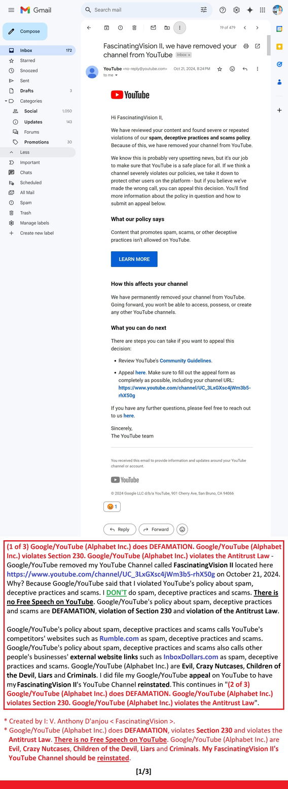 (1 of 3) Google/YouTube (Alphabet Inc.) does DEFAMATION. Google/YouTube (Alphabet Inc.) violates Section 230. Google/YouTube (Alphabet Inc.) violates the Antitrust Law - Google/YouTube removed my YouTube Channel called FascinatingVision II here https://www.youtube.com/channel/UC_3LxGXsc4jWm3b5-rhX50g on October 21, 2024. Why? Because Google/YouTube said that I violated YouTube's policy about spam, deception & scams. 